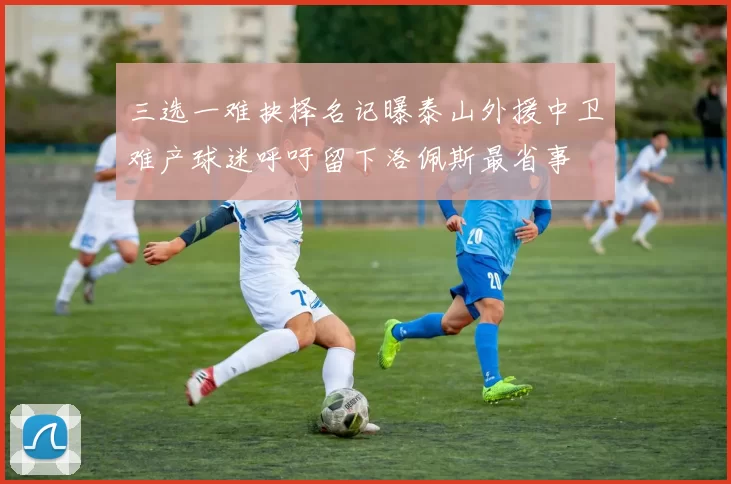 三选一难抉择名记曝泰山外援中卫难产球迷呼吁留下洛佩斯最省事