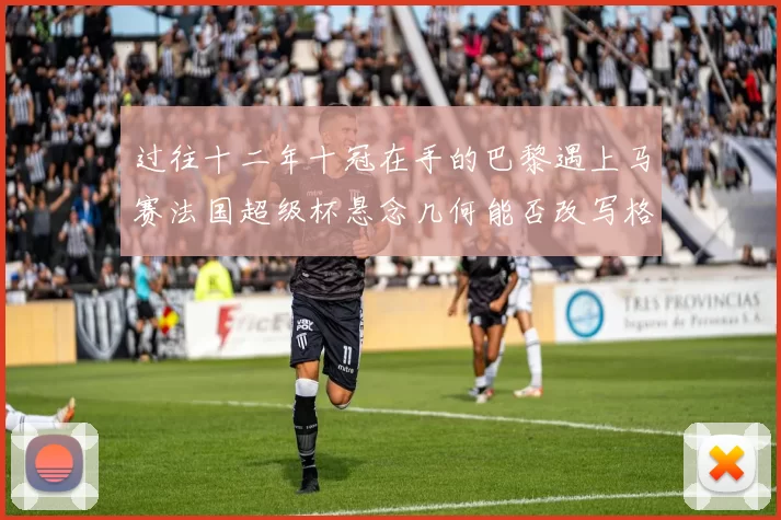 过往十二年十冠在手的巴黎遇上马赛法国超级杯悬念几何能否改写格局